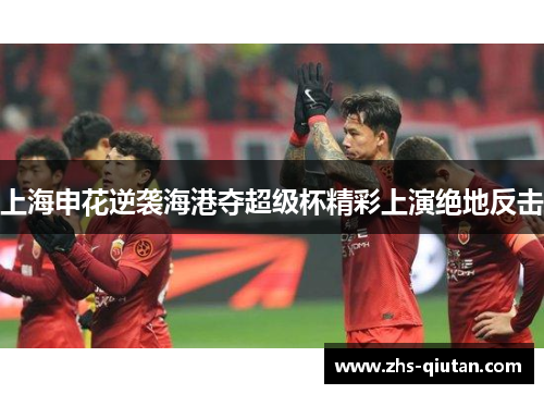 上海申花逆袭海港夺超级杯精彩上演绝地反击
