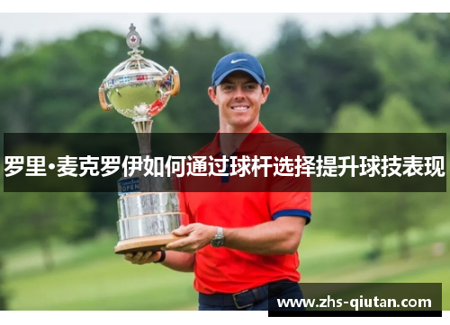 罗里·麦克罗伊如何通过球杆选择提升球技表现