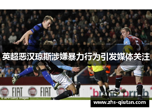 英超恶汉琼斯涉嫌暴力行为引发媒体关注